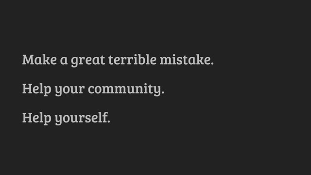 Make a great terrible mistake.
Help your community.
Help yourself.
