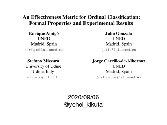 2020/09/06

@yohei_kikuta
An Effectiveness Metric for Ordinal Classiﬁcation:
Formal Properties and Experimental Results
Enrique Amigó
UNED
Madrid, Spain
enrique@lsi.uned.es
Julio Gonzalo
UNED
Madrid, Spain
julio@lsi.uned.es
Stefano Mizzaro
University of Udine
Udine, Italy
mizzaro@uniud.it
Jorge Carrillo-de-Albornoz
UNED
Madrid, Spain
jcalbornoz@lsi.uned.es
Abstract
In Ordinal Classiﬁcation tasks, items have to
be assigned to classes that have a relative order-
ing, such as positive, neutral, negative in sen-
timent analysis. Remarkably, the most popu-
lar evaluation metrics for ordinal classiﬁcation
tasks either ignore relevant information (for in-
those other problems. But classiﬁcation measures
ignore the ordering between classes, ranking met-
rics ignore category matching, and value prediction
metrics are used by assuming (usually equal) nu-
meric intervals between categories.
In this paper we propose a metric designed to
evaluate Ordinal Classiﬁcation systems which re-
