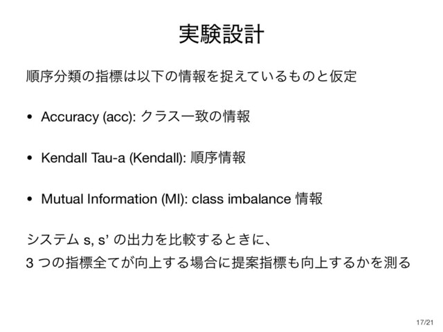 /21
࣮ݧઃܭ
ॱং෼ྨͷࢦඪ͸ҎԼͷ৘ใΛଊ͍͑ͯΔ΋ͷͱԾఆ

• Accuracy (acc): ΫϥεҰகͷ৘ใ

• Kendall Tau-a (Kendall): ॱং৘ใ

• Mutual Information (MI): class imbalance ৘ใ

γεςϜ s, s’ ͷग़ྗΛൺֱ͢Δͱ͖ʹɺ 
3 ͭͷࢦඪશ͕ͯ޲্͢Δ৔߹ʹఏҊࢦඪ΋޲্͢Δ͔ΛଌΔ
17
