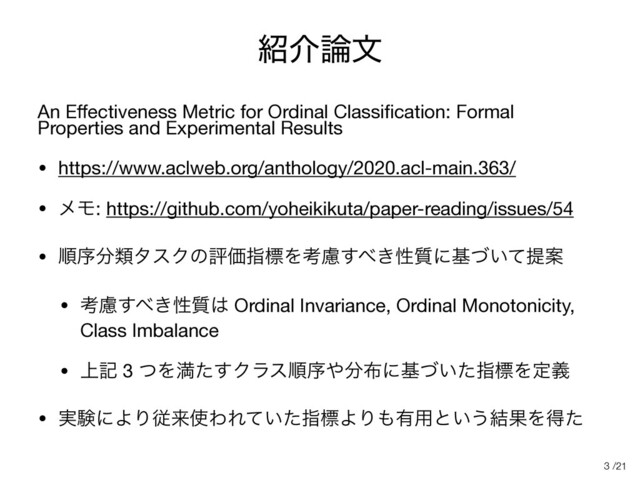 /21
঺հ࿦จ
An Eﬀectiveness Metric for Ordinal Classiﬁcation: Formal
Properties and Experimental Results

• https://www.aclweb.org/anthology/2020.acl-main.363/

• ϝϞ: https://github.com/yoheikikuta/paper-reading/issues/54

• ॱং෼ྨλεΫͷධՁࢦඪΛߟྀ͢΂͖ੑ࣭ʹج͍ͮͯఏҊ

• ߟྀ͢΂͖ੑ࣭͸ Ordinal Invariance, Ordinal Monotonicity,
Class Imbalance 

• ্ه 3 ͭΛຬͨ͢Ϋϥεॱং΍෼෍ʹج͍ͮͨࢦඪΛఆٛ

• ࣮ݧʹΑΓैདྷ࢖ΘΕ͍ͯͨࢦඪΑΓ΋༗༻ͱ͍͏݁ՌΛಘͨ
3
