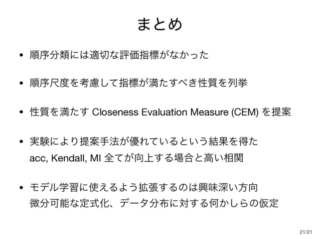 /21
·ͱΊ
• ॱং෼ྨʹ͸ద੾ͳධՁࢦඪ͕ͳ͔ͬͨ

• ॱংई౓Λߟྀͯ͠ࢦඪ͕ຬͨ͢΂͖ੑ࣭Λྻڍ

• ੑ࣭Λຬͨ͢ Closeness Evaluation Measure (CEM) ΛఏҊ

• ࣮ݧʹΑΓఏҊख๏͕༏Ε͍ͯΔͱ͍͏݁ՌΛಘͨ 
acc, Kendall, MI શ͕ͯ޲্͢Δ৔߹ͱߴ͍૬ؔ

• Ϟσϧֶशʹ࢖͑ΔΑ͏֦ு͢Δͷ͸ڵຯਂ͍ํ޲ 
ඍ෼ՄೳͳఆࣜԽɺσʔλ෼෍ʹର͢ΔԿ͔͠ΒͷԾఆ
21
