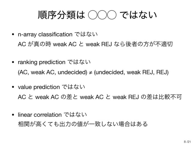 /21
ॱং෼ྨ͸ ̋̋̋ Ͱ͸ͳ͍
• n-array classiﬁcation Ͱ͸ͳ͍ 
AC ͕ਅͷ࣌ weak AC ͱ weak REJ ͳΒޙऀͷํ͕ෆద੾

• ranking prediction Ͱ͸ͳ͍ 
(AC, weak AC, undecided) ≠ (undecided, weak REJ, REJ)

• value prediction Ͱ͸ͳ͍ 
AC ͱ weak AC ͷࠩͱ weak AC ͱ weak REJ ͷࠩ͸ൺֱෆՄ

• linear correlation Ͱ͸ͳ͍ 
૬͕ؔߴͯ͘΋ग़ྗͷ஋͕Ұக͠ͳ͍৔߹͸͋Δ
8
