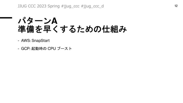 パターンA
準備を早くするための仕組み
- AWS: SnapStart
- GCP: 起動時の CPU ブースト
JJUG CCC 2023 Spring #jjug_ccc #jjug_ccc_d 12
