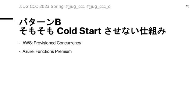 パターンB
そもそも Cold Start させない仕組み
- AWS: Provisioned Concurrency
- Azure: Functions Premium
JJUG CCC 2023 Spring #jjug_ccc #jjug_ccc_d 15
