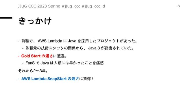 きっかけ
- 前職で、 AWS Lambda に Java を採用したプロジェクトがあった。
- 依頼元の技術スタックの関係から、 Java 8 が指定されていた。
- Cold Start の遅さに遭遇。
- FaaS で Java は人類には早かったことを痛感
それから2〜3年。
- AWS Lambda SnapStart の速さに驚愕！
JJUG CCC 2023 Spring #jjug_ccc #jjug_ccc_d 3
