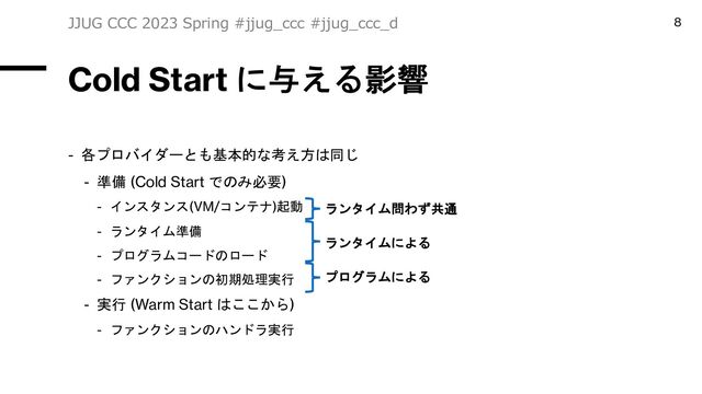 Cold Start に与える影響
- 各プロバイダーとも基本的な考え方は同じ
- 準備 (Cold Start でのみ必要)
- インスタンス(VM/コンテナ)起動
- ランタイム準備
- プログラムコードのロード
- ファンクションの初期処理実行
- 実行 (Warm Start はここから)
- ファンクションのハンドラ実行
JJUG CCC 2023 Spring #jjug_ccc #jjug_ccc_d 8
ランタイム問わず共通
ランタイムによる
プログラムによる
