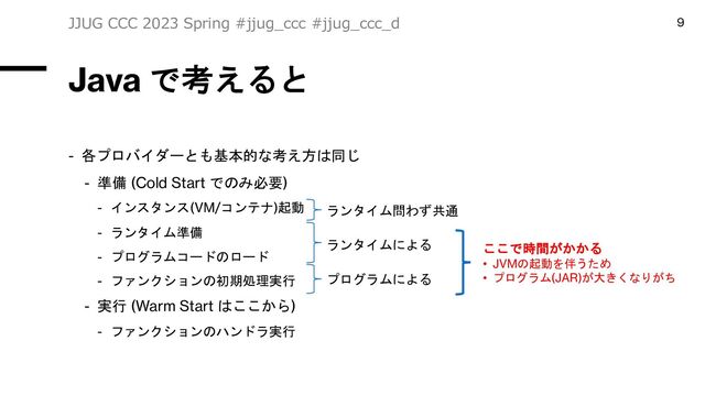 Java で考えると
- 各プロバイダーとも基本的な考え方は同じ
- 準備 (Cold Start でのみ必要)
- インスタンス(VM/コンテナ)起動
- ランタイム準備
- プログラムコードのロード
- ファンクションの初期処理実行
- 実行 (Warm Start はここから)
- ファンクションのハンドラ実行
JJUG CCC 2023 Spring #jjug_ccc #jjug_ccc_d 9
ここで時間がかかる
• JVMの起動を伴うため
• プログラム(JAR)が大きくなりがち
ランタイム問わず共通
ランタイムによる
プログラムによる
