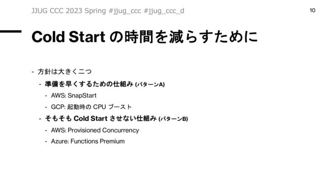 Cold Start の時間を減らすために
- 方針は大きく二つ
- 準備を早くするための仕組み (パターンA)
- AWS: SnapStart
- GCP: 起動時の CPU ブースト
- そもそも Cold Start させない仕組み (パターンB)
- AWS: Provisioned Concurrency
- Azure: Functions Premium
JJUG CCC 2023 Spring #jjug_ccc #jjug_ccc_d 10
