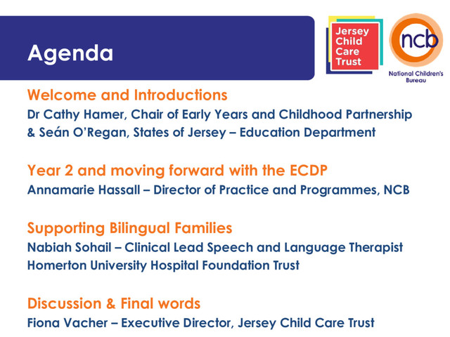 Agenda
Welcome and Introductions
Dr Cathy Hamer, Chair of Early Years and Childhood Partnership
& Seán O’Regan, States of Jersey – Education Department
Year 2 and moving forward with the ECDP
Annamarie Hassall – Director of Practice and Programmes, NCB
Supporting Bilingual Families
Nabiah Sohail – Clinical Lead Speech and Language Therapist
Homerton University Hospital Foundation Trust
Discussion & Final words
Fiona Vacher – Executive Director, Jersey Child Care Trust
