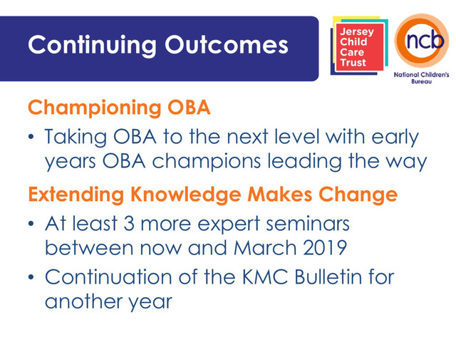 Continuing Outcomes
Championing OBA
• Taking OBA to the next level with early
years OBA champions leading the way
Extending Knowledge Makes Change
• At least 3 more expert seminars
between now and March 2019
• Continuation of the KMC Bulletin for
another year
