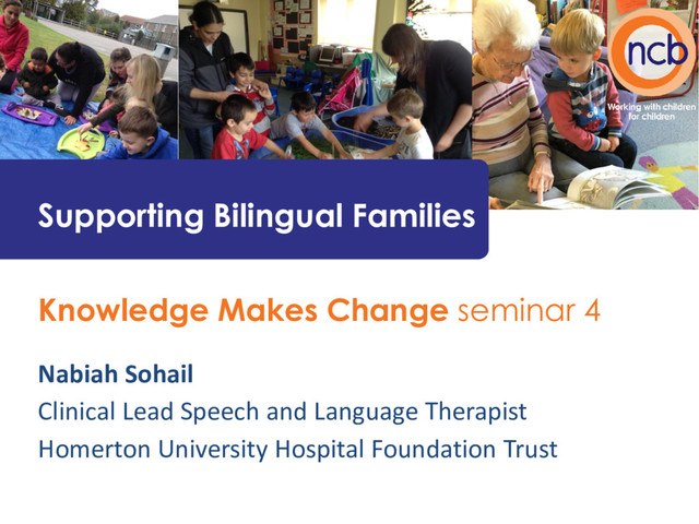 Knowledge Makes Change seminar 4
Nabiah Sohail
Clinical Lead Speech and Language Therapist
Homerton University Hospital Foundation Trust
Supporting Bilingual Families
