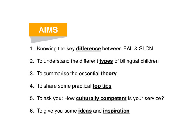 AIMS
1. Knowing the key difference between EAL & SLCN
2. To understand the different types of bilingual children
3. To summarise the essential theory
4. To share some practical top tips
5. To ask you: How culturally competent is your service?
6. To give you some ideas and inspiration
