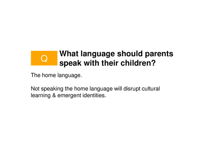 What language should parents
speak with their children?
The home language.
Not speaking the home language will disrupt cultural
learning & emergent identities.
Q
