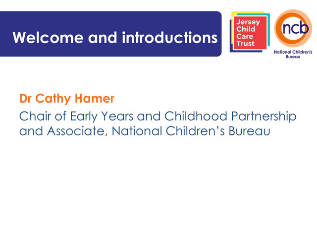 Welcome and introductions
Dr Cathy Hamer
Chair of Early Years and Childhood Partnership
and Associate, National Children’s Bureau

