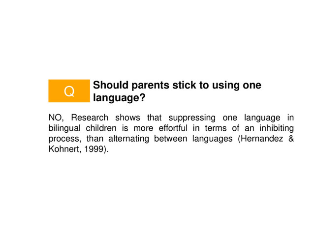 Should parents stick to using one
language?
NO, Research shows that suppressing one language in
bilingual children is more effortful in terms of an inhibiting
process, than alternating between languages (Hernandez &
Kohnert, 1999).
Q
