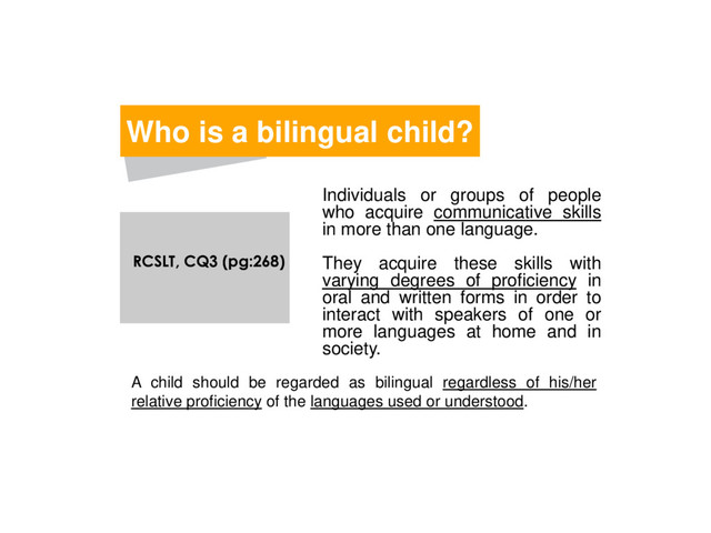 Individuals or groups of people
who acquire communicative skills
in more than one language.
They acquire these skills with
varying degrees of proficiency in
oral and written forms in order to
interact with speakers of one or
more languages at home and in
society.
Who is a bilingual child?
A child should be regarded as bilingual regardless of his/her
relative proficiency of the languages used or understood.
RCSLT, CQ3 (pg:268)
