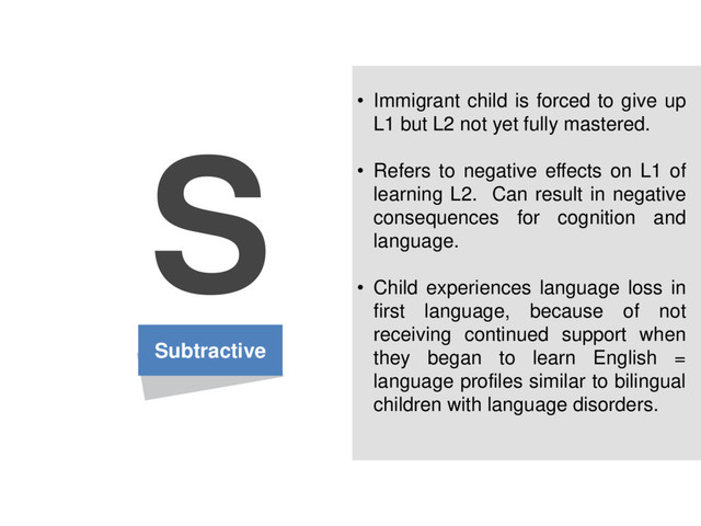 Subtractive
S • Immigrant child is forced to give up
L1 but L2 not yet fully mastered.
• Refers to negative effects on L1 of
learning L2. Can result in negative
consequences for cognition and
language.
• Child experiences language loss in
first language, because of not
receiving continued support when
they began to learn English =
language profiles similar to bilingual
children with language disorders.

