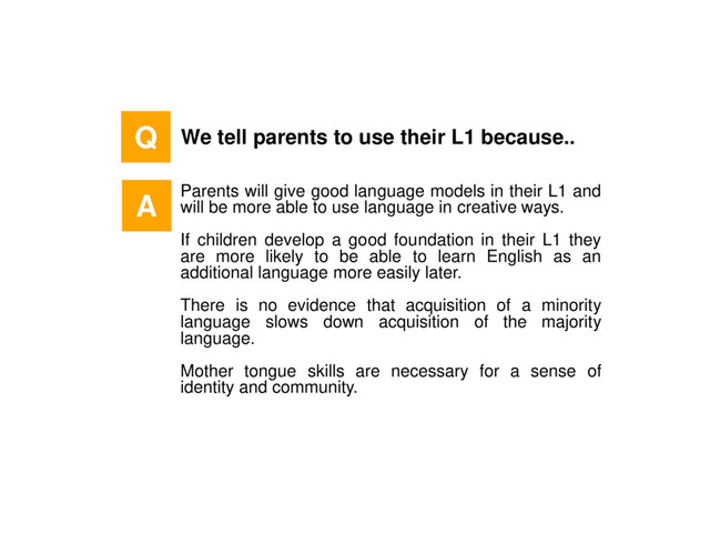 Q We tell parents to use their L1 because..
Parents will give good language models in their L1 and
will be more able to use language in creative ways.
If children develop a good foundation in their L1 they
are more likely to be able to learn English as an
additional language more easily later.
There is no evidence that acquisition of a minority
language slows down acquisition of the majority
language.
Mother tongue skills are necessary for a sense of
identity and community.
A

