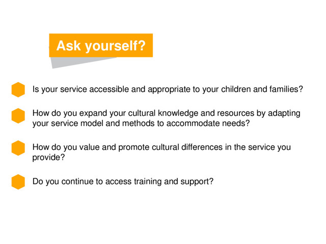 Is your service accessible and appropriate to your children and families?
How do you expand your cultural knowledge and resources by adapting
your service model and methods to accommodate needs?
How do you value and promote cultural differences in the service you
provide?
Do you continue to access training and support?
Ask yourself?
