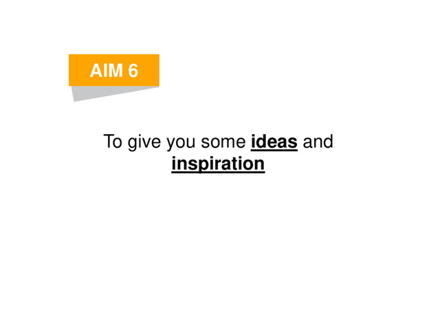 To give you some ideas and
inspiration
AIM 6
