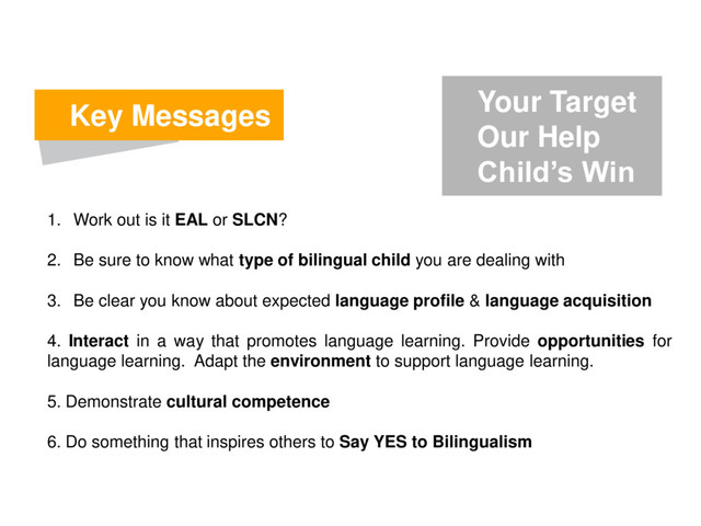Key Messages
1. Work out is it EAL or SLCN?
2. Be sure to know what type of bilingual child you are dealing with
3. Be clear you know about expected language profile & language acquisition
4. Interact in a way that promotes language learning. Provide opportunities for
language learning. Adapt the environment to support language learning.
5. Demonstrate cultural competence
6. Do something that inspires others to Say YES to Bilingualism
Your Target
Our Help
Child’s Win
