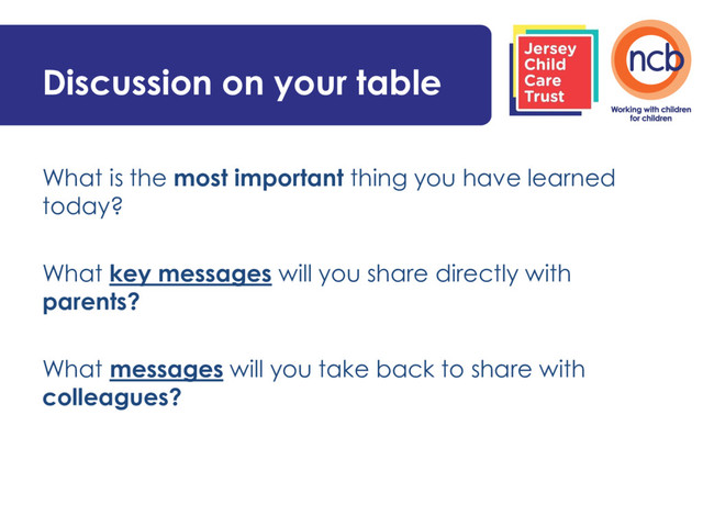 Discussion on your table
What is the most important thing you have learned
today?
What key messages will you share directly with
parents?
What messages will you take back to share with
colleagues?
