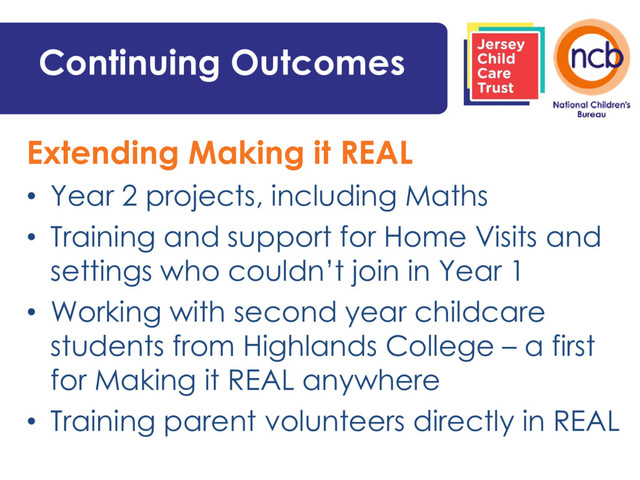 Continuing Outcomes
Extending Making it REAL
• Year 2 projects, including Maths
• Training and support for Home Visits and
settings who couldn’t join in Year 1
• Working with second year childcare
students from Highlands College – a first
for Making it REAL anywhere
• Training parent volunteers directly in REAL

