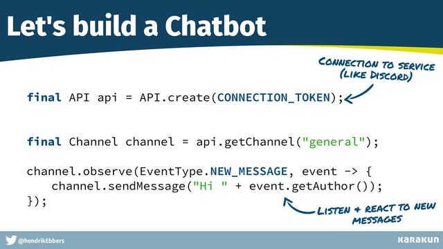 This is a very very very long gag
@hendrikEbbers
Let's build a Chatbot
final API api = API.create(CONNECTION_TOKEN);


final Channel channel = api.getChannel("general");


channel.observe(EventType.NEW_MESSAGE, event -> {


channel.sendMessage("Hi " + event.getAuthor());


});


Connection to service
(like Discord)
Listen & react to new
messages
