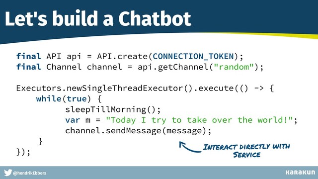 This is a very very very long gag
@hendrikEbbers
Let's build a Chatbot
final API api = API.create(CONNECTION_TOKEN);


final Channel channel = api.getChannel("random");


Executors.newSingleThreadExecutor().execute(() -> {


while(true) {


sleepTillMorning();


var m = "Today I try to take over the world!";


channel.sendMessage(message);


}


});


Interact directly with
Service
