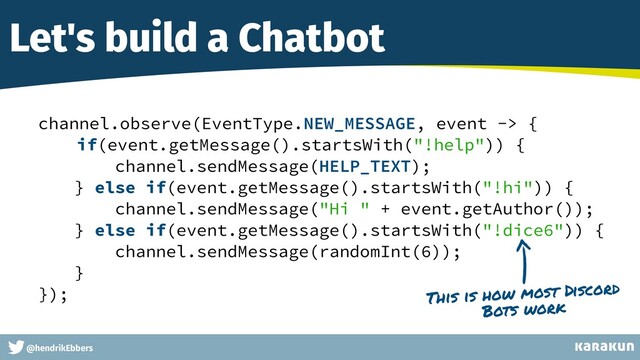 This is a very very very long gag
@hendrikEbbers
Let's build a Chatbot
channel.observe(EventType.NEW_MESSAGE, event -> {


if(event.getMessage().startsWith("!help")) {


channel.sendMessage(HELP_TEXT);


} else if(event.getMessage().startsWith("!hi")) {


channel.sendMessage("Hi " + event.getAuthor());


} else if(event.getMessage().startsWith("!dice6")) {


channel.sendMessage(randomInt(6));


}


});


This is how most Discord
Bots work
