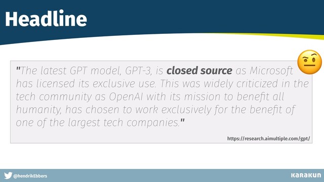 This is a very very very long gag
@hendrikEbbers
Headline
"The latest GPT model, GPT-3, is closed source as Microsoft
has licensed its exclusive use. This was widely criticized in the
tech community as OpenAI with its mission to bene
fi
t all
humanity, has chosen to work exclusively for the bene
fi
t of
one of the largest tech companies."
https://research.aimultiple.com/gpt/
