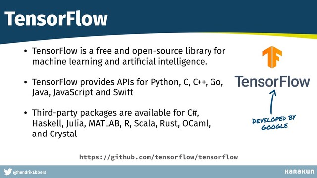 This is a very very very long gag
@hendrikEbbers
TensorFlow
• TensorFlow is a free and open-source library for
machine learning and arti
fi
cial intelligence.


• TensorFlow provides APIs for Python, C, C++, Go,
Java, JavaScript and Swift


• Third-party packages are available for C#,
Haskell, Julia, MATLAB, R, Scala, Rust, OCaml,
and Crystal
Developed by
Google
https://github.com/tensorflow/tensorflow
