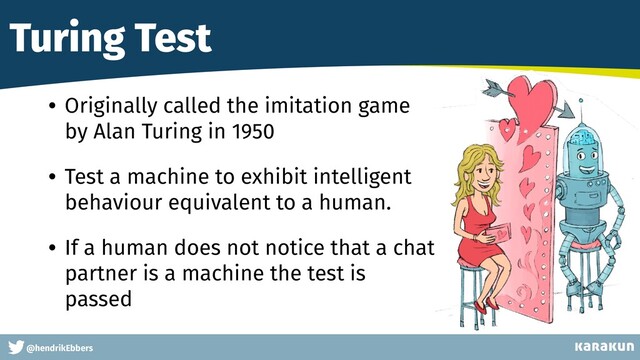 This is a very very very long gag
@hendrikEbbers
Turing Test
• Originally called the imitation game
by Alan Turing in 1950


• Test a machine to exhibit intelligent
behaviour equivalent to a human.


• If a human does not notice that a chat
partner is a machine the test is
passed
