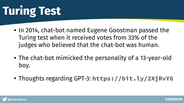 This is a very very very long gag
@hendrikEbbers
Turing Test
• In 2014, chat-bot named Eugene Goostman passed the
Turing test when it received votes from 33% of the
judges who believed that the chat-bot was human.


• The chat-bot mimicked the personality of a 13-year-old
boy.


• Thoughts regarding GPT-3: https://bit.ly/2XjRvY6
