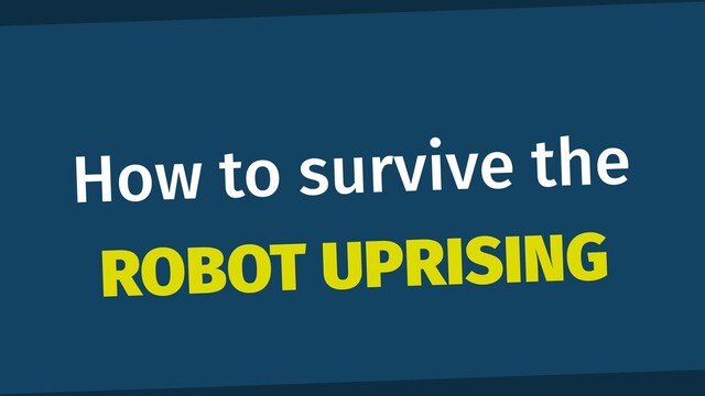 How to survive the
ROBOT UPRISING

