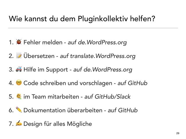 Wie kannst du dem Pluginkollektiv helfen?
29
1.  Fehler melden - auf de.WordPress.org
2.  Übersetzen - auf translate.WordPress.org
3.  Hilfe im Support - auf de.WordPress.org
4.  Code schreiben und vorschlagen - auf GitHub
5. - im Team mitarbeiten - auf GitHub/Slack
6. ✏ Dokumentation überarbeiten - auf GitHub
7. ✍ Design für alles Mögliche
