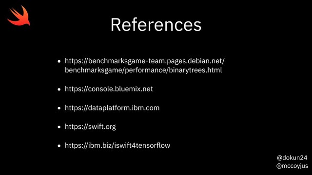 @dokun24
@mccoyjus
References
• https://benchmarksgame-team.pages.debian.net/
benchmarksgame/performance/binarytrees.html
• https://console.bluemix.net
• https://dataplatform.ibm.com
• https://swift.org
• https://ibm.biz/iswift4tensorflow
