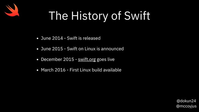 @dokun24
@mccoyjus
The History of Swift
• June 2014 - Swift is released
• June 2015 - Swift on Linux is announced
• December 2015 - swift.org goes live
• March 2016 - First Linux build available

