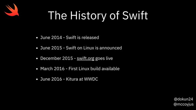 @dokun24
@mccoyjus
The History of Swift
• June 2014 - Swift is released
• June 2015 - Swift on Linux is announced
• December 2015 - swift.org goes live
• March 2016 - First Linux build available
• June 2016 - Kitura at WWDC
