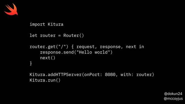 @dokun24
@mccoyjus
import Kitura
let router = Router()
router.get("/") { request, response, next in
response.send("Hello world")
next()
}
Kitura.addHTTPServer(onPort: 8080, with: router)
Kitura.run()
