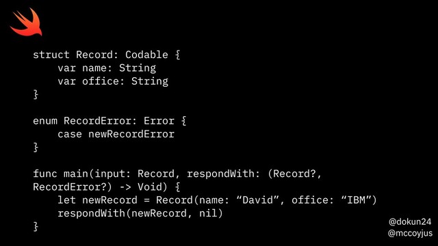 @dokun24
@mccoyjus
struct Record: Codable {
var name: String
var office: String
}
enum RecordError: Error {
case newRecordError
}
func main(input: Record, respondWith: (Record?,
RecordError?) -> Void) {
let newRecord = Record(name: “David”, office: “IBM”)
respondWith(newRecord, nil)
}
