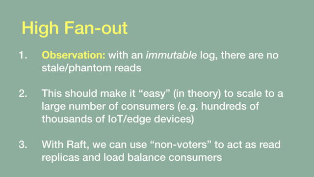 High Fan-out
1. Observation: with an immutable log, there are no
stale/phantom reads 
2. This should make it “easy” (in theory) to scale to a
large number of consumers (e.g. hundreds of
thousands of IoT/edge devices) 
3. With Raft, we can use “non-voters” to act as read
replicas and load balance consumers
