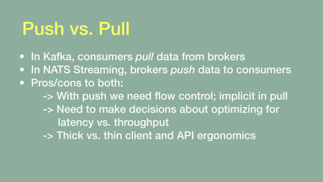 Push vs. Pull
• In Kafka, consumers pull data from brokers
• In NATS Streaming, brokers push data to consumers
• Pros/cons to both: 
-> With push we need ﬂow control; implicit in pull 
-> Need to make decisions about optimizing for 
latency vs. throughput 
-> Thick vs. thin client and API ergonomics
