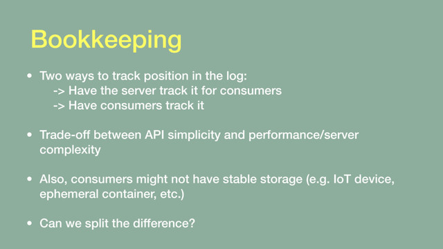 Bookkeeping
• Two ways to track position in the log: 
-> Have the server track it for consumers 
-> Have consumers track it 
• Trade-off between API simplicity and performance/server
complexity 
• Also, consumers might not have stable storage (e.g. IoT device,
ephemeral container, etc.) 
• Can we split the difference?
