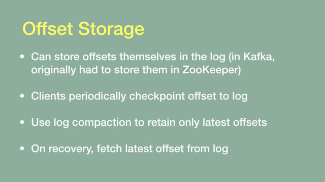 Offset Storage
• Can store offsets themselves in the log (in Kafka,
originally had to store them in ZooKeeper) 
• Clients periodically checkpoint offset to log 
• Use log compaction to retain only latest offsets 
• On recovery, fetch latest offset from log
