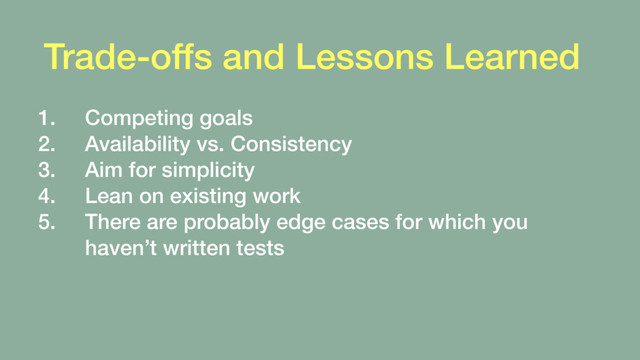 Trade-offs and Lessons Learned
1. Competing goals
2. Availability vs. Consistency
3. Aim for simplicity
4. Lean on existing work
5. There are probably edge cases for which you
haven’t written tests
