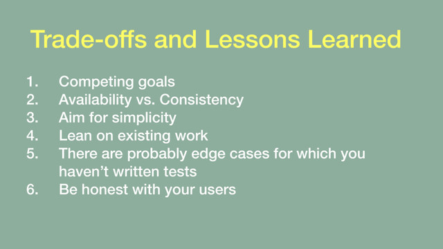 Trade-offs and Lessons Learned
1. Competing goals
2. Availability vs. Consistency
3. Aim for simplicity
4. Lean on existing work
5. There are probably edge cases for which you
haven’t written tests
6. Be honest with your users
