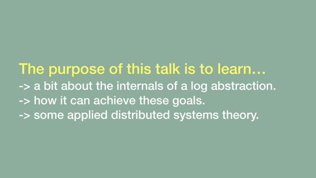 The purpose of this talk is to learn… 
-> a bit about the internals of a log abstraction.
-> how it can achieve these goals.
-> some applied distributed systems theory.
