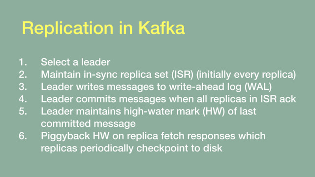Replication in Kafka
1. Select a leader
2. Maintain in-sync replica set (ISR) (initially every replica)
3. Leader writes messages to write-ahead log (WAL)
4. Leader commits messages when all replicas in ISR ack
5. Leader maintains high-water mark (HW) of last
committed message
6. Piggyback HW on replica fetch responses which
replicas periodically checkpoint to disk
