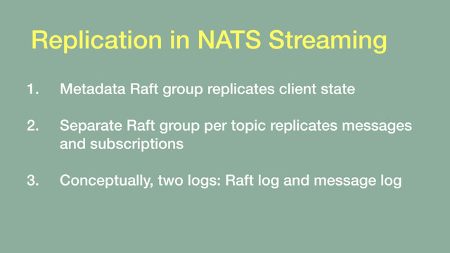 Replication in NATS Streaming
1. Metadata Raft group replicates client state 
2. Separate Raft group per topic replicates messages
and subscriptions 
3. Conceptually, two logs: Raft log and message log
